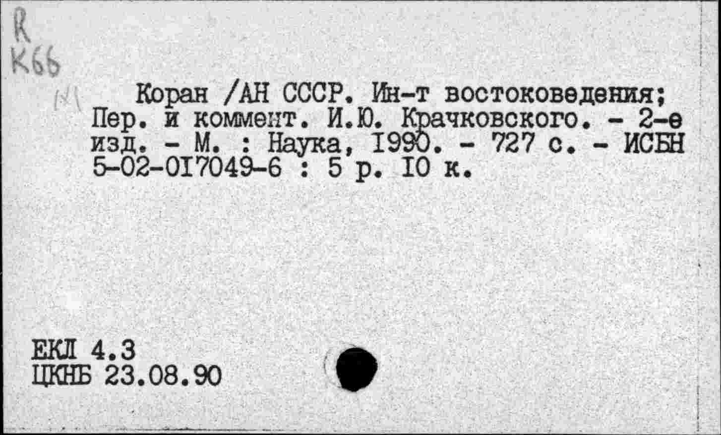 ﻿к
Коран /АН СССР. Ин-т востоковедения;
Пер. и коммент. И.Ю. Крачковского. - 2-е изд. - М. : Наука, 19$. - 727 с. - ИСБН 5-02-017049-6 : 5 р. 10 к.
ЕКЛ 4.3
ЦКНБ 23.08.90